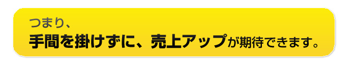 つまり、手間をかけずに売上UPが期待できます