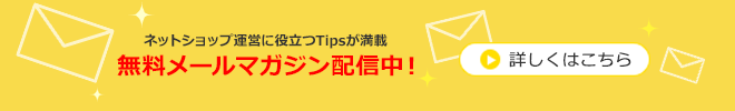 ネットショップ運営に役立つTipsが満載 無料メールマガジン配信中！ 詳しくはこちら