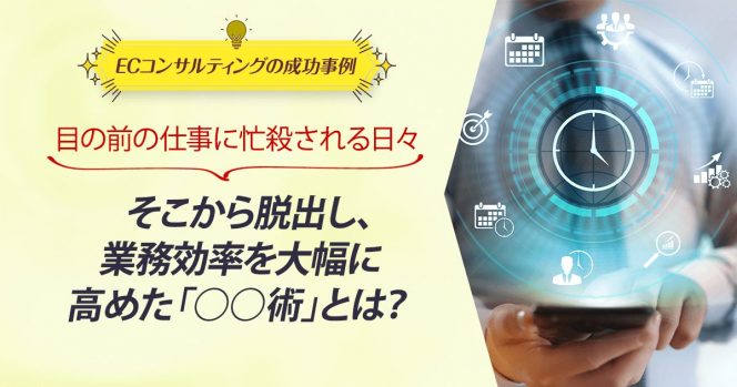 ECコンサル事例：目の前の仕事に忙殺される日々。そこから脱出し、業務効率を大幅に高めた「○○術」とは？