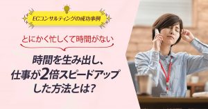 ECコンサル事例：とにかく忙しくて時間がない。時間を生み出し、仕事が2倍スピードアップした方法とは？