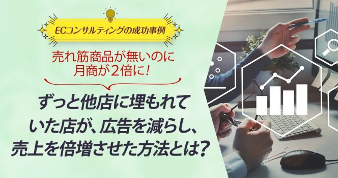 ECコンサル事例：売れ筋商品が無いのに月商が２倍に！ずっと他店に埋もれていた店が、広告を減らし、売上を倍増させた方法とは？