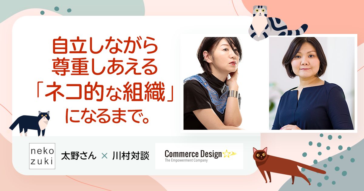 自立しながら尊重しあえる「ネコ的な組織」になるまで。nekozuki太野さん× 川村対談