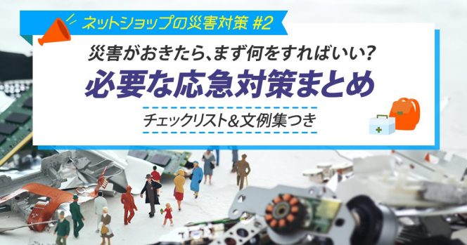 災害がおきたら、まず何をすればいい？必要な応急対策まとめ（チェックリスト＆文例集つき） 【ネットショップの災害対策 #2】